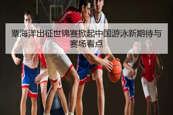 覃海洋出征世锦赛掀起中国游泳新期待与赛场看点