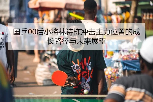国乒00后小将林诗栋冲击主力位置的成长路径与未来展望