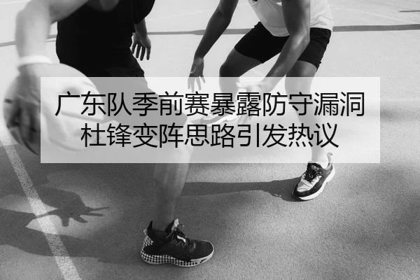广东队季前赛暴露防守漏洞 杜锋变阵思路引发热议