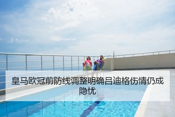 皇马欧冠前防线调整明确吕迪格伤情仍成隐忧