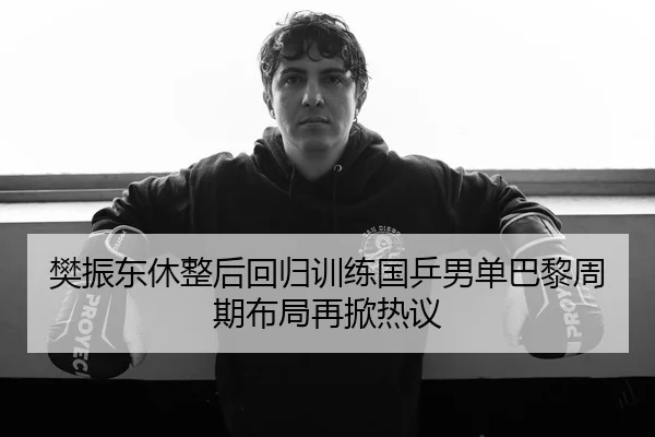 樊振东休整后回归训练国乒男单巴黎周期布局再掀热议