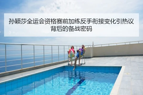 孙颖莎全运会资格赛前加练反手衔接变化引热议背后的备战密码