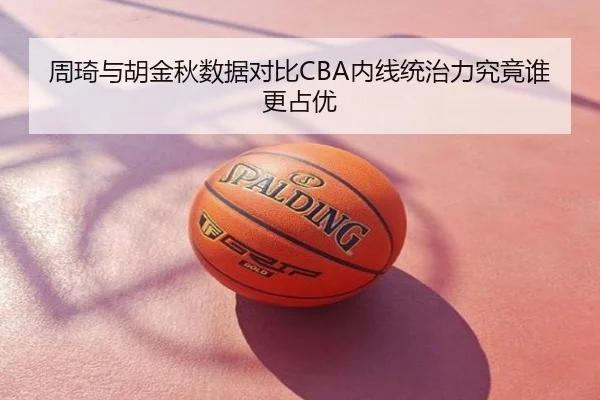 周琦与胡金秋数据对比CBA内线统治力究竟谁更占优