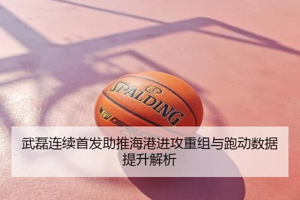 武磊连续首发助推海港进攻重组与跑动数据提升解析