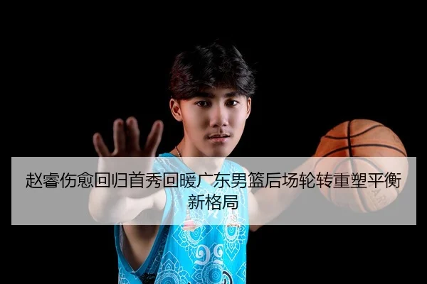 赵睿伤愈回归首秀回暖广东男篮后场轮转重塑平衡新格局